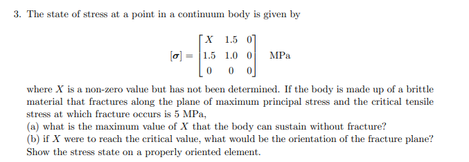 3. The state of stress at a point in a continuum body is given by
X 1.5 0
1.0 0
00
[a] 1.5
0
MPa
where X is a non-zero value but has not been determined. If the body is made up of a brittle
material that fractures along the plane of maximum principal stress and the critical tensile
stress at which fracture occurs is 5 MPa,
(a) what is the maximum value of X that the body can sustain without fracture?
(b) if X were to reach the critical value, what would be the orientation of the fracture plane?
Show the stress state on a properly oriented element.