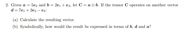 2. Given a = 5e2 and b = 2e₁ + €3, let C = ab. If the tensor C operates on another vector
d = 7e₁ +2e2- €3:
(a) Calculate the resulting vector.
(b) Symbolically, how would the result be expressed in terms of b, d and a?