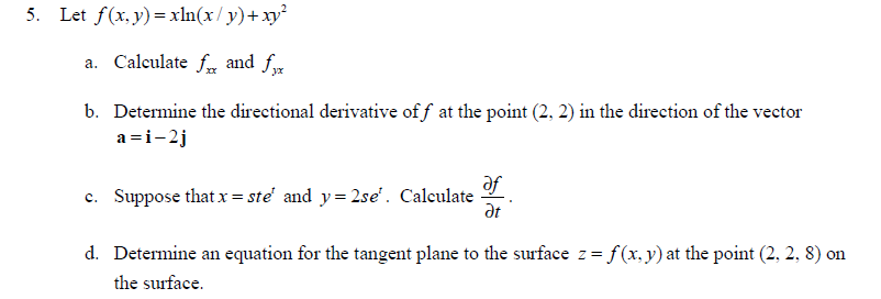 5. Let f(x, y) = xln(x/y)+ xy²
a. Calculate f and fx
b. Determine the directional derivative off at the point (2, 2) in the direction of the vector
a=i-2j
c. Suppose that x = ste' and y=2se¹. Calculate
af
Ət
d. Determine an equation for the tangent plane to the surface z = f(x, y) at the point (2, 2, 8) on
the surface.