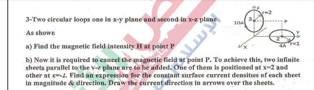 个z
r=2
3-Two circular loops one in x-y plane and second in x-z plane
3.
10A
As shown
a) Find the magnetic field intensity H at point P
4A r=1
b) Now it is required to cancel the magnetic field at point P. To achieve this, two infinite
sheets parallel to the y-z plane are to be added. One of them is positioned at x32 and
other at x--2. Find an expression for the constant surface current densities of each sheet
in magnitude & direction. Draw the current direction in arrows over the sheets.
