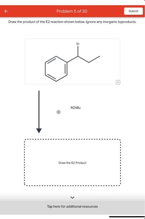 Problem 5 of 20
Draw the product of the E2 reaction shown below. Ignore any inorganic byproducts.
Br
KOtBu
Draw the E2 Product
Tap here for additional resources
Submit
O