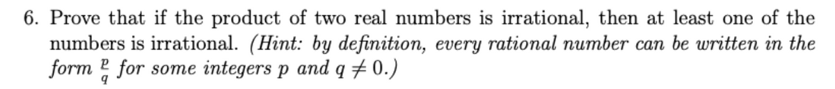 6. Prove that if the product of two real numbers is irrational, then at least one of the
numbers is irrational. (Hint: by definition, every rational number can be written in the
form 2 for some integers p and q + 0.)
