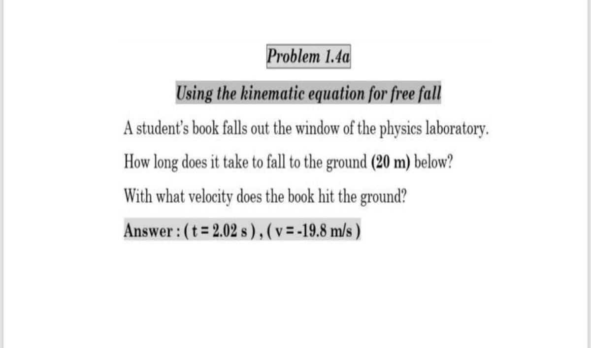 Problem 1.4a
Using the kinematic equation for free fall
A student's book falls out the window of the physics laboratory.
How long does it take to fall to the ground (20 m) below?
With what velocity does the book hit the ground?
Answer : (t 2.02 s), (v=-19.8 m/s )

