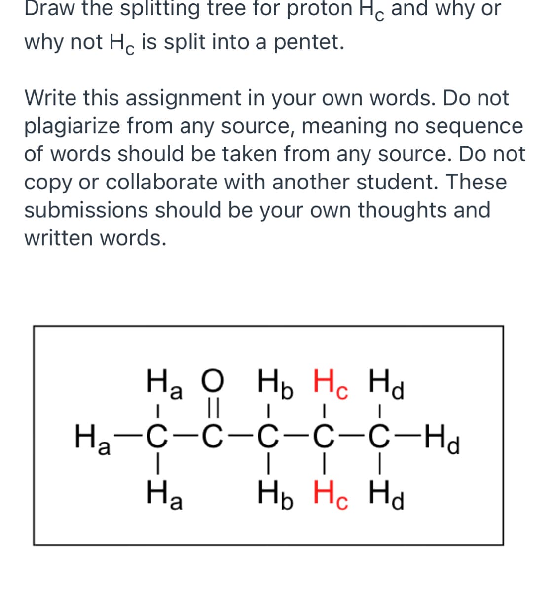 Draw the splitting tree for proton Hc and why or
why not H, is split into a pentet.
Write this assignment in your own words. Do not
plagiarize from any source, meaning no sequence
of words should be taken from any source. Do not
copy or collaborate with another student. These
submissions should be your own thoughts and
written words.
На о нь Но На
'a
||
На—с-с-о-с-с-на
Ha
Нь Но На
