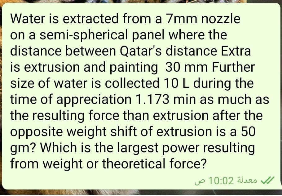Water is extracted from a 7mm nozzle
on a semi-spherical panel where the
distance between Qatar's distance Extra
is extrusion and painting 30 mm Further
size of water is collected 10L during the
time of appreciation 1.173 min as much as
the resulting force than extrusion after the
opposite weight shift of extrusion is a 50
gm? Which is the largest power resulting
from weight or theoretical force?
jo 10:02 älues
