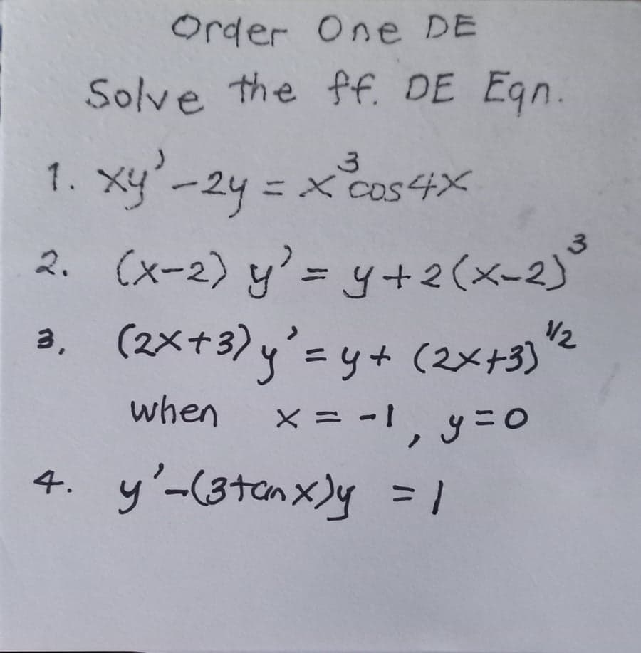 Order One DE
Solve the ff. DE Eqn.
3
1. xy'-2y = x cos 4x
ху
2. (x-2) y'= y + 2(x-2) ³
3
3. (2x+3) y'=y+ (2x+33*2
when x = -1, y = 0
4. y'-(3 tanx)y = 1