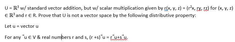 U = R³ w/ standard vector addition, but w/ scalar multiplication given by r(x, y, z) = (r²x, ry, rz) for (x, y, z)
€ R³ and r E R. Prove that U is not a vector space by the following distributive property:
Let u = vector u
For any u EV & real numbers r and s, (r +s) u = ru+su.