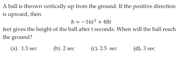 A ball is thrown vertically up from the ground. If the positive direction
is upward, then
h = -16t² + 48t
feet gives the height of the ball after t seconds. When will the ball reach
the ground?
(a). 1.5 sec
(b). 2 sec
(c). 2.5 sec
(d). 3 sec