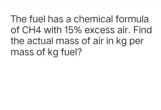 The fuel has a chemical formula
of CH4 with 15% excess air. Find
the actual mass of air in kg per
mass of kg fuel?