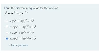 Form the differential equation for the function
y? = ae3x + be-3x
O a. y" +2(v)2 = 9y?
O b. 2y"- 2(y)? = 9y?
O.c2y" + (v)? = 9y?
O d. 2yy" + 2(y')? = 9y?
Clear my choice
