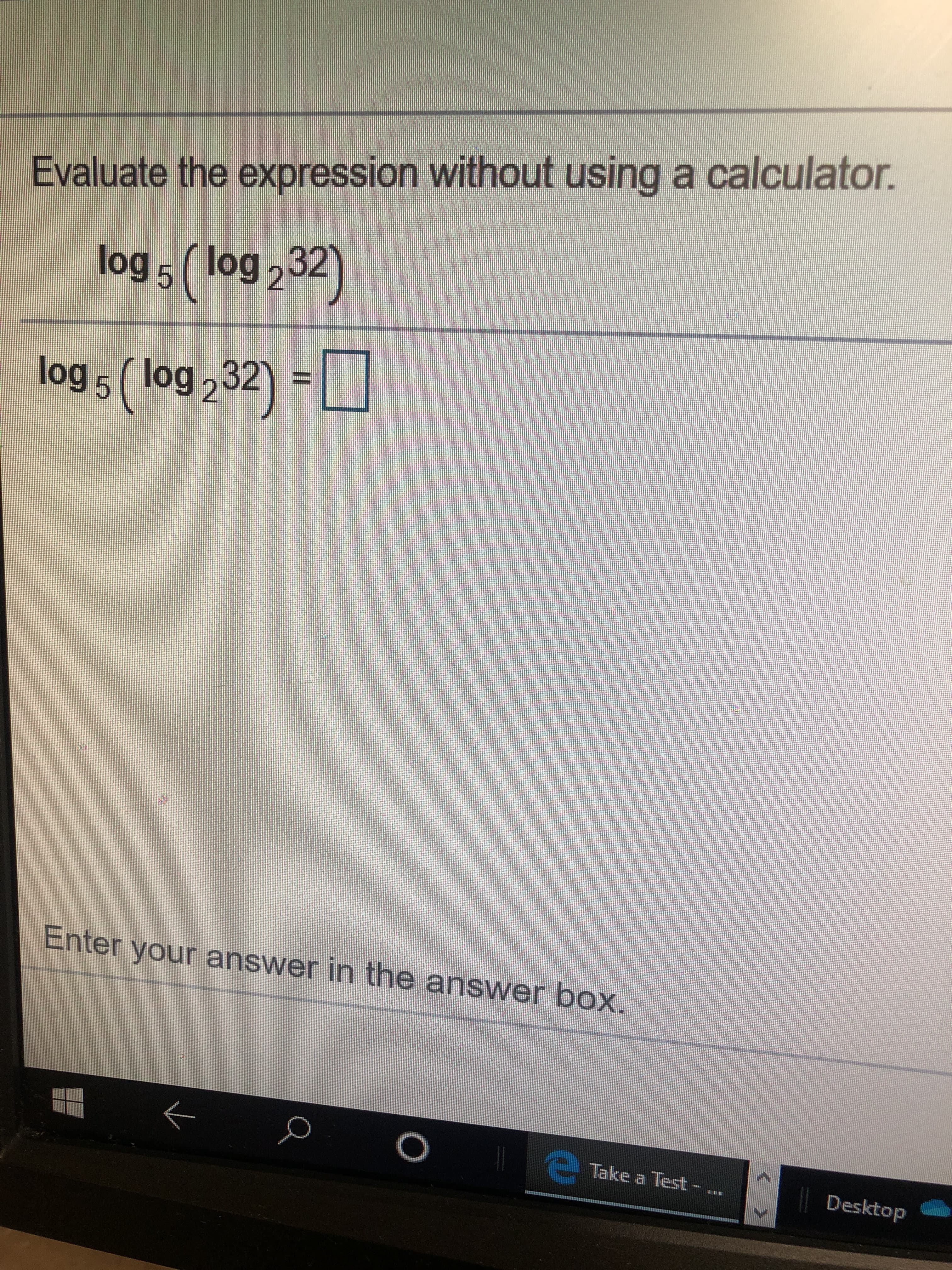 Evaluate the expression without using a calculator.
log5( log232
log 5 ( log 232)
Enter your answer in the answer box.
O
Take a Test- .
Desktop
