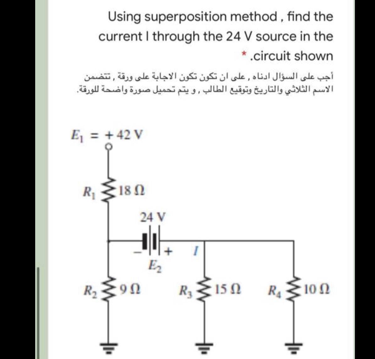 Using superposition method, find the
current I through the 24 V source in the
* .circuit shown
أجب على السؤال أدناه , على أن تكون تكون الاجابة على ورقة , ت تضمن
الاسم الثلاثي والتاريخ وتوقيع الطالب , و يتم تحميل صورة واضحة ل لورقة.
E = +42 V
R1
18 Ω
24 V
E2
R2
R3
15 0
R410N
