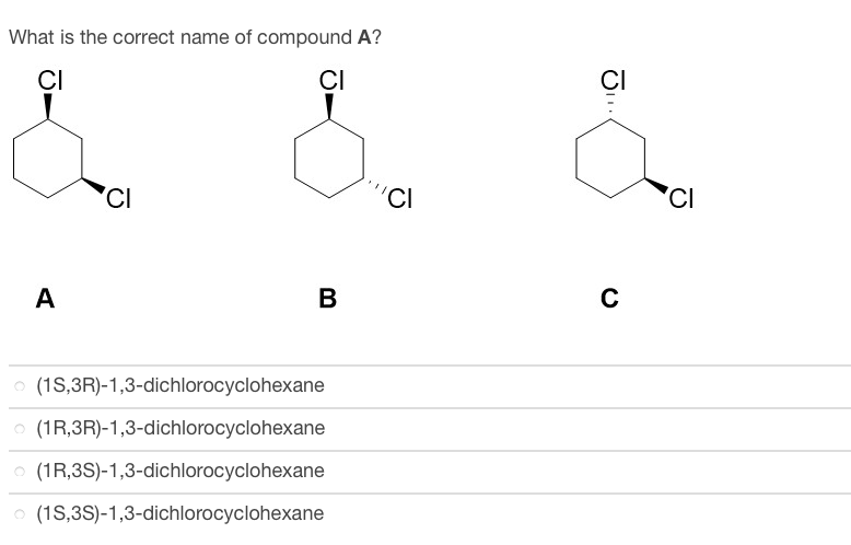 What is the correct name of compound A?
CI
CI
A
CI
B
(1S,3R)-1,3-dichlorocyclohexane
(1R,3R)-1,3-dichlorocyclohexane
(1R,3S)-1,3-dichlorocyclohexane
(1S,3S)-1,3-dichlorocyclohexane
'CI
CI
C
CI