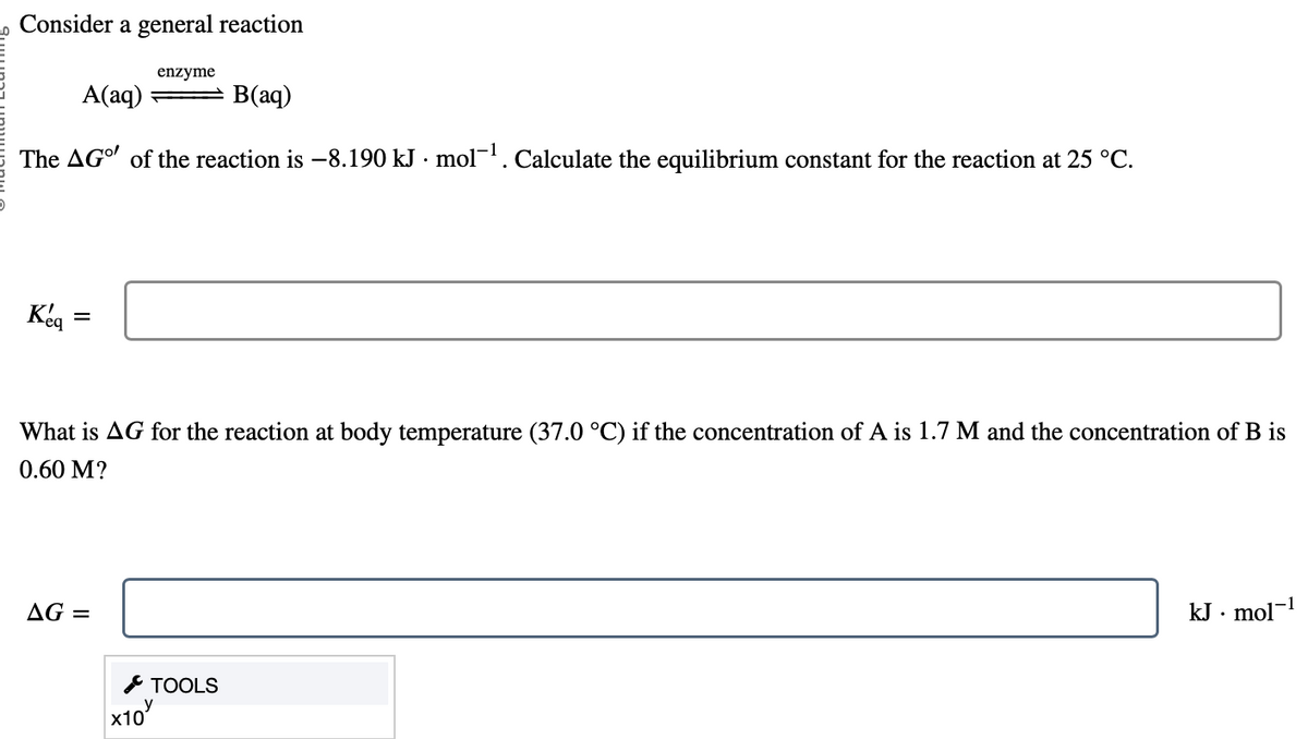 Consider a general reaction
A(aq)
B(aq)
The AG" of the reaction is -8.190 kJ. mol-¹. Calculate the equilibrium constant for the reaction at 25 °C.
Keq
=
enzyme
What is AG for the reaction at body temperature (37.0 °C) if the concentration of A is 1.7 M and the concentration of B is
0.60 M?
AG =
X10
TOOLS
kJ. mol-¹