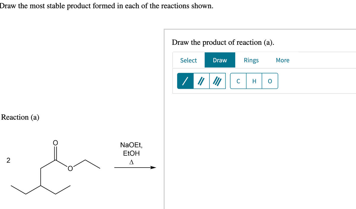 Draw the most stable product formed in each of the reactions shown.
Reaction (a)
ich
NaOEt,
EtOH
Draw the product of reaction (a).
Rings
Select
Draw
H
More