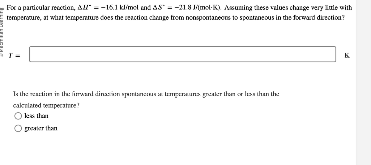 For a particular reaction, AH° = −16.1 kJ/mol and AS° = −21.8 J/(mol·K). Assuming these values change very little with
temperature, at what temperature does the reaction change from nonspontaneous to spontaneous in the forward direction?
OT=
Is the reaction in the forward direction spontaneous at temperatures greater than or less than the
calculated temperature?
less than
greater than
K