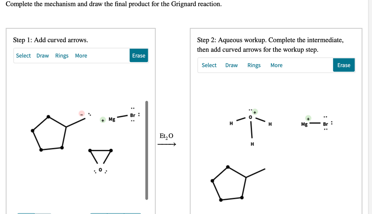 Complete the mechanism and draw the final product for the Grignard reaction.
Step 1: Add curved arrows.
Select Draw Rings More
Mg
Erase
Br
Et₂ O
Step 2: Aqueous workup. Complete the intermediate,
then add curved arrows for the workup step.
Select Draw Rings More
-Ï-
H
H
Mg
Erase