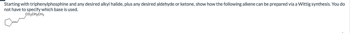 Starting with triphenylphosphine and any desired alkyl halide, plus any desired aldehyde or ketone, show how the following alkene can be prepared via a Wittig synthesis. You do
not have to specify which base is used.
CO2CH2CH3