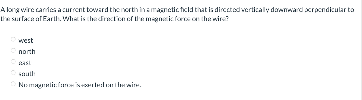 A long wire carries a current toward the north in a magnetic field that is directed vertically downward perpendicular to
the surface of Earth. What is the direction of the magnetic force on the wire?
west
north
east
south
No magnetic force is exerted on the wire.