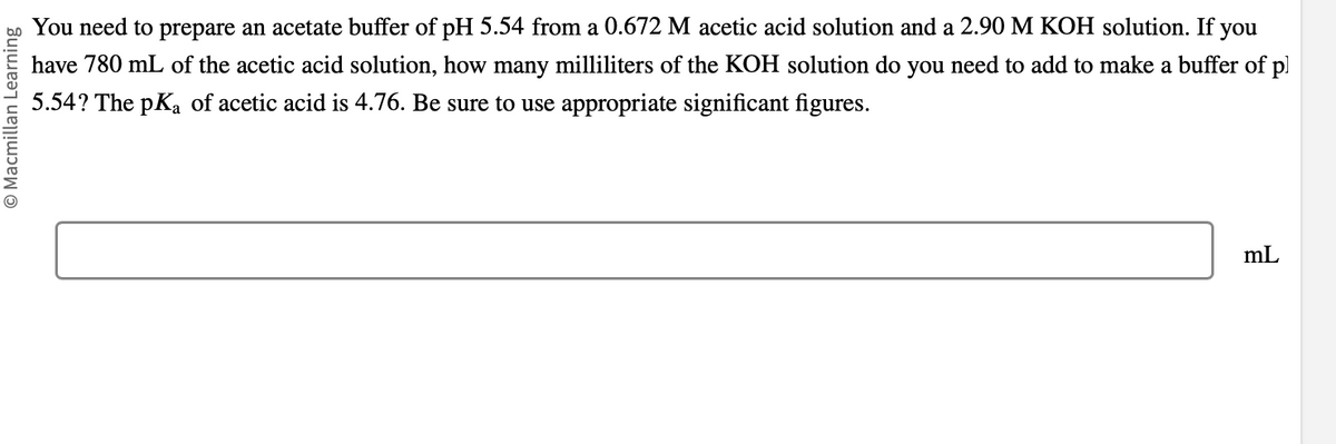 © Macmillan Learning
You need to prepare an acetate buffer of pH 5.54 from a 0.672 M acetic acid solution and a 2.90 M KOH solution. If you
have 780 mL of the acetic acid solution, how many milliliters of the KOH solution do you need to add to make a buffer of pl
5.54? The pKa of acetic acid is 4.76. Be sure to use appropriate significant figures.
mL