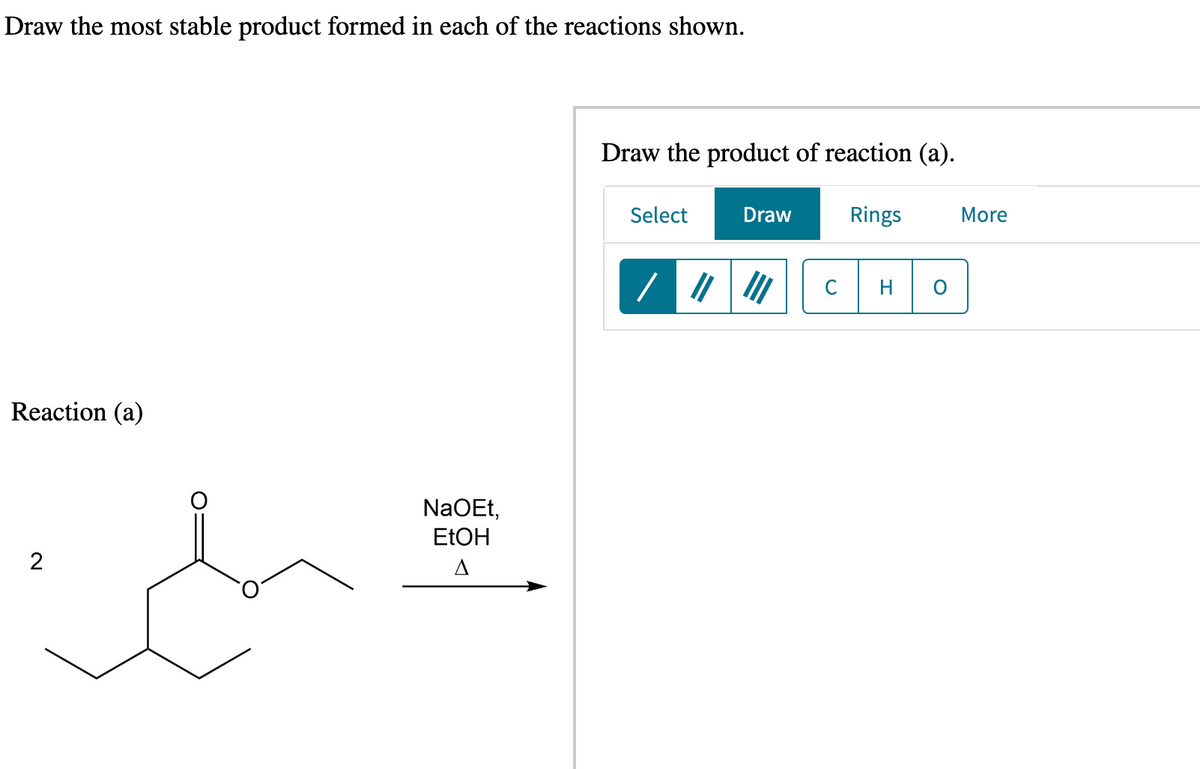 Draw the most stable product formed in each of the reactions shown.
Reaction (a)
2
ch
NaOEt,
EtOH
A
Draw the product of reaction (a).
Select
Draw
||||||
Rings
C H O
More