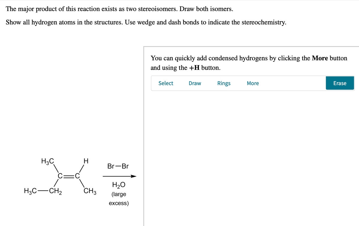 The major product of this reaction exists as two stereoisomers. Draw both isomers.
Show all hydrogen atoms in the structures. Use wedge and dash bonds to indicate the stereochemistry.
H
XE
CH3 (large
H3C
H3C-CH₂
Br-Br
H₂O
excess)
You can quickly add condensed hydrogens by clicking the More button
and using the +H button.
Select
Draw
Rings
More
Erase