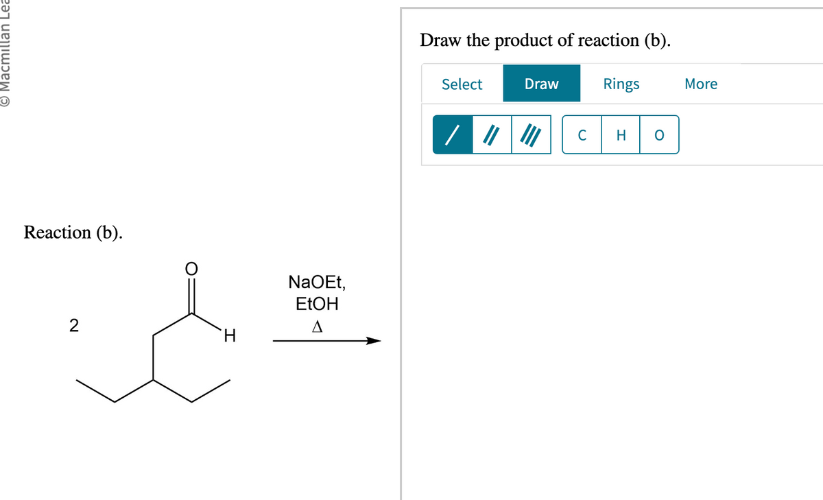 © Macmillan Lea
Reaction (b).
2
NaOEt,
EtOH
&#
A
H
Draw the product of reaction (b).
Select
Draw
/ ||||||
Rings
C H
O
More