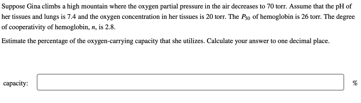 Suppose Gina climbs a high mountain where the oxygen partial pressure in the air decreases to 70 torr. Assume that the pH of
her tissues and lungs is 7.4 and the oxygen concentration in her tissues is 20 torr. The P50 of hemoglobin is 26 torr. The degree
of cooperativity of hemoglobin, n, is 2.8.
Estimate the percentage of the oxygen-carrying capacity that she utilizes. Calculate your answer to one decimal place.
capacity:
%