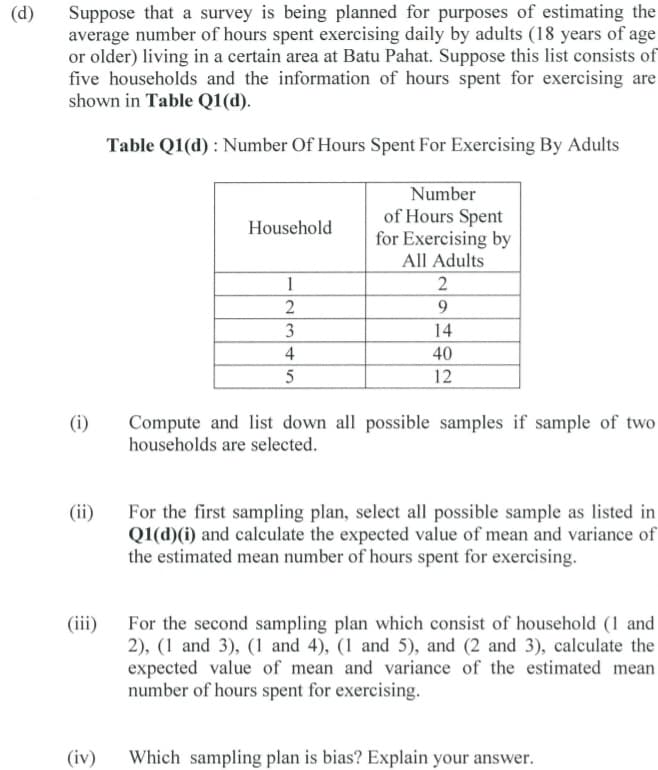 Suppose that a survey is being planned for purposes of estimating the
average number of hours spent exercising daily by adults (18 years of age
or older) living in a certain area at Batu Pahat. Suppose this list consists of
five households and the information of hours spent for exercising are
shown in Table Q1(d).
(d)
Table Q1(d) : Number Of Hours Spent For Exercising By Adults
Number
of Hours Spent
for Exercising by
Household
All Adults
1
2
9.
3
14
4
40
5
12
Compute and list down all possible samples if sample of two
households are selected.
(i)
(ii)
For the first sampling plan, select all possible sample as listed in
Q1(d)(i) and calculate the expected value of mean and variance of
the estimated mean number of hours spent for exercising.
(ii)
For the second sampling plan which consist of household (1 and
2), (1 and 3), (1 and 4), (1 and 5), and (2 and 3), calculate the
expected value of mean and variance of the estimated mean
number of hours spent for exercising.
(iv)
Which sampling plan is bias? Explain your answer.
2.
