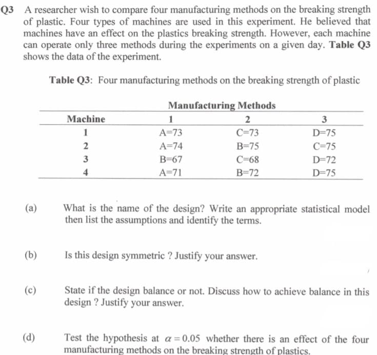 Q3 A researcher wish to compare four manufacturing methods on the breaking strength
of plastic. Four types of machines are used in this experiment. He believed that
machines have an effect on the plastics breaking strength. However, each machine
can operate only three methods during the experiments on a given day. Table Q3
shows the data of the experiment.
Table Q3: Four manufacturing methods on the breaking strength of plastic
Manufacturing Methods
Machine
2
1
A=73
C=73
D=75
2
A=74
B=75
C=75
3
B=67
C=68
D=72
4
A=71
В-72
D=75
What is the name of the design? Write an appropriate statistical model
then list the assumptions and identify the terms.
(a)
(b)
Is this design symmetric ? Justify your answer.
State if the design balance or not. Discuss how to achieve balance in this
design ? Justify your answer.
(c)
(d)
Test the hypothesis at a = 0.05 whether there is an effect of the four
manufacturing methods on the breaking strength of plastics.
