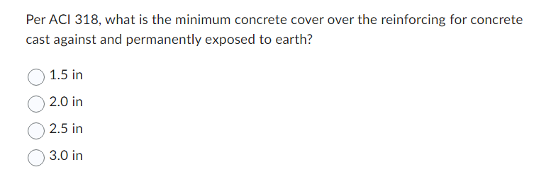 Per ACI 318, what is the minimum concrete cover over the reinforcing for concrete
cast against and permanently exposed to earth?
1.5 in
2.0 in
2.5 in
3.0 in