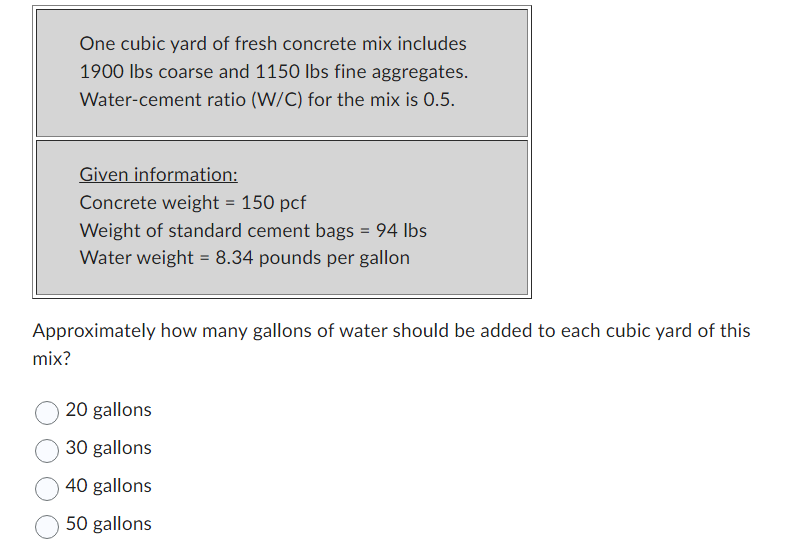 One cubic yard of fresh concrete mix includes
1900 lbs coarse and 1150 lbs fine aggregates.
Water-cement ratio (W/C) for the mix is 0.5.
mix?
Given information:
Concrete weight = 150 pcf
Weight of standard cement bags = 94 lbs
Water weight = 8.34 pounds per gallon
Approximately how many gallons of water should be added to each cubic yard of this
20 gallons
30 gallons
40 gallons
50 gallons