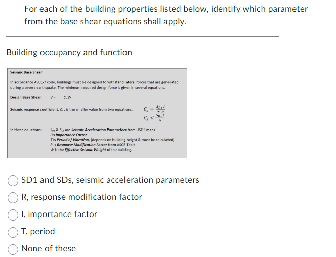 For each of the building properties listed below, identify which parameter
from the base shear equations shall apply.
Building occupancy and function
Seismic Base Shear
In accordance ASCE-7 code, buildings must be designed to withstand lateral forces that are generated
during a severe earthquake. The minimum required design force is given in several equations.
Design Base Shear, V= C, W
Seismic response coefficient, C,, is the smaller value from two equations:
In these equations:
C₂ =
C₂ <
Sp!
R
Spy
R
Sor & Spare Seismic Acceleration Parameters from USGS maps
is Importance Factor
Tis Period of Vibration, (depends on building height & must be calculated)
Ris Response Modification Factor from ASCE Table
Wis the Effective Seismic Weight of the building.
SD1 and SDs, seismic acceleration parameters
R, response modification factor
I, importance factor
T, period
None of these