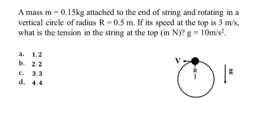 A mass m = 0.15kg attached to the end of string and rotating in a
vertical circle of radius R = 0.5 m. If its speed at the top is 3 m/s,
what is the tension in the string at the top (in N)? g = 10m/s².
а.
1.2
b. 2.2
с.
3.3
R
g
d. 4.4
