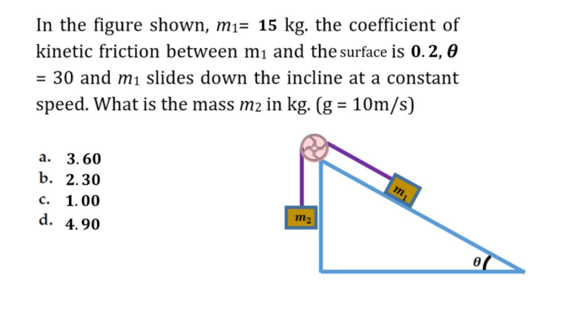 In the figure shown, mi= 15 kg. the coefficient of
kinetic friction between mi and the surface is 0.2, 0
= 30 and m1 slides down the incline at a constant
%3D
speed. What is the mass m2 in kg. (g = 10m/s)
а. 3.60
b. 2.30
с. 1.00
d. 4.90
m2
