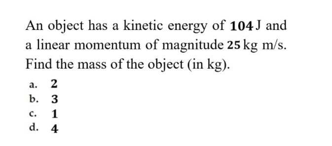 An object has a kinetic energy of 104 J and
a linear momentum of magnitude 25 kg m/s.
Find the mass of the object (in kg).
а.
2
b. 3
c.
1
d.
4
