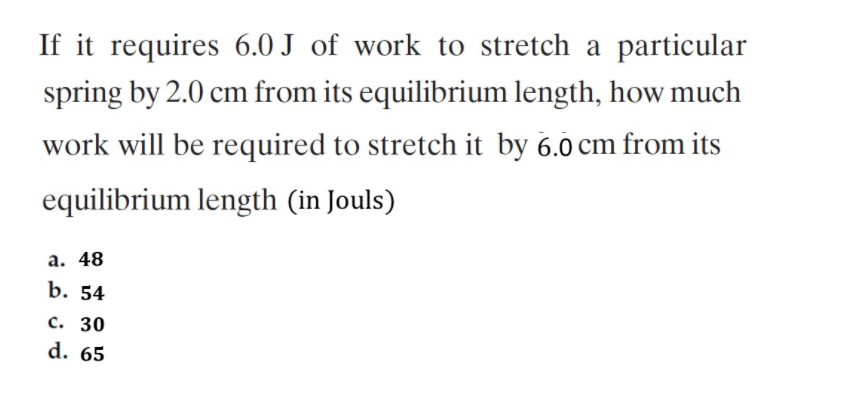 If it requires 6.0 J of work to stretch a particular
spring by 2.0 cm from its equilibrium length, how much
work will be required to stretch it by 6.0 cm from its
equilibrium length (in Jouls)
а. 48
b. 54
с. 30
d. 65
