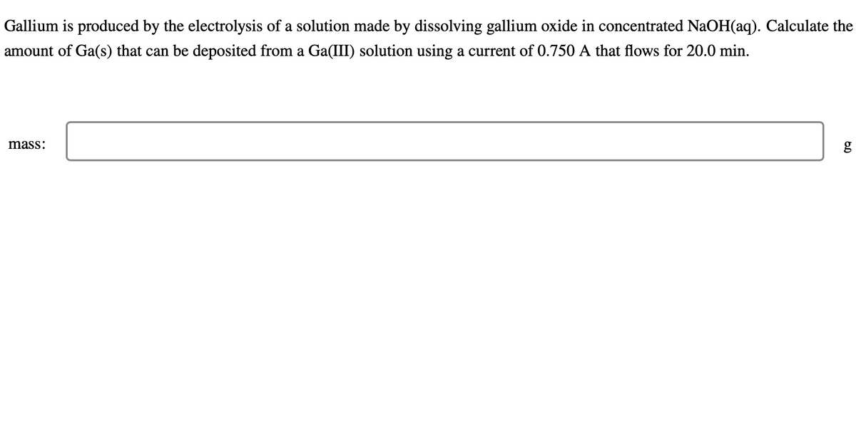 Gallium is produced by the electrolysis of a solution made by dissolving gallium oxide in concentrated NaOH(aq). Calculate the
amount of Ga(s) that can be deposited from a Ga(III) solution using a current of 0.750 A that flows for 20.0 min.
mass:
g