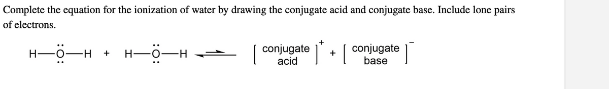 Complete the equation for the ionization of water by drawing the conjugate acid and conjugate base. Include lone pairs
of electrons.
..
H-O
H +
—O
H—
∙H
conjugate
acid
+
1
+
[ Í
conjugate
base