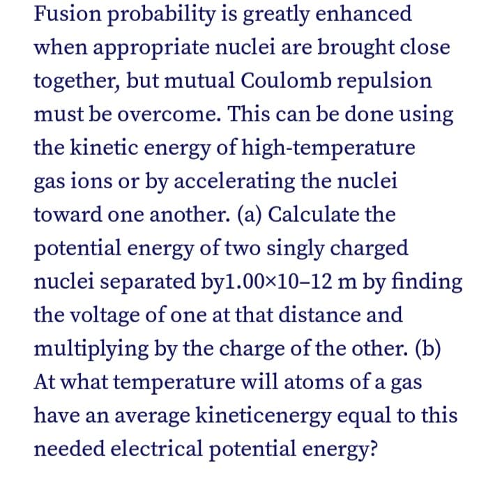 Fusion probability is greatly enhanced
when appropriate nuclei are brought close
together, but mutual Coulomb repulsion
must be overcome. This can be done using
the kinetic energy of high-temperature
gas ions or by accelerating the nuclei
toward one another. (a) Calculate the
potential energy of two singly charged
nuclei separated byl.00x10-12 m by finding
the voltage of one at that distance and
multiplying by the charge of the other. (b)
At what temperature will atoms of a gas
have an average kineticenergy equal to this
needed electrical potential energy?
