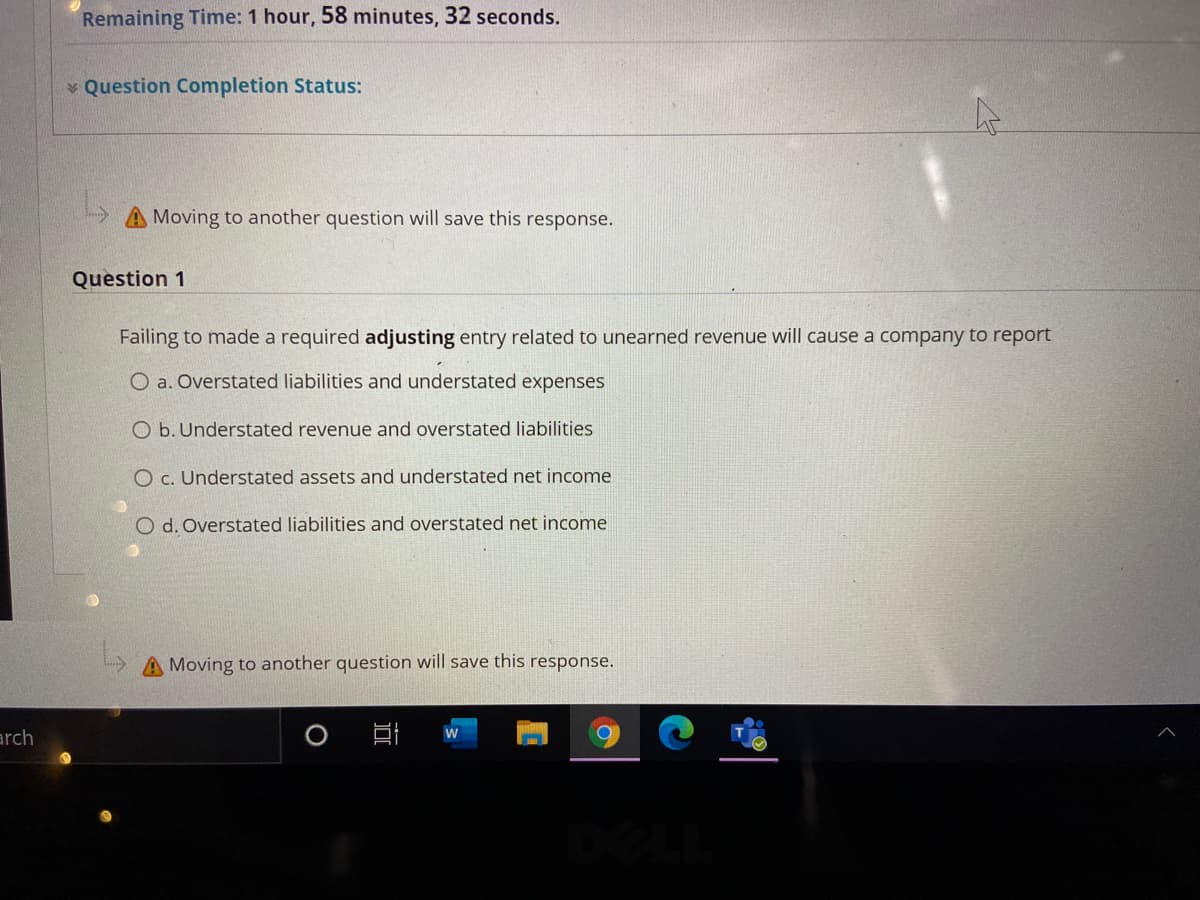 Remaining Time: 1 hour, 58 minutes, 32 seconds.
v Question Completion Status:
Moving to another question will save this response.
Question 1
Failing to made a required adjusting entry related to unearned revenue will cause a company to report
O a. Overstated liabilities and understated expenses
O b. Understated revenue and overstated liabilities
O c. Understated assets and understated net income
O d. Overstated liabilities and overstated net income
A Moving to another question will save this response.
arch
