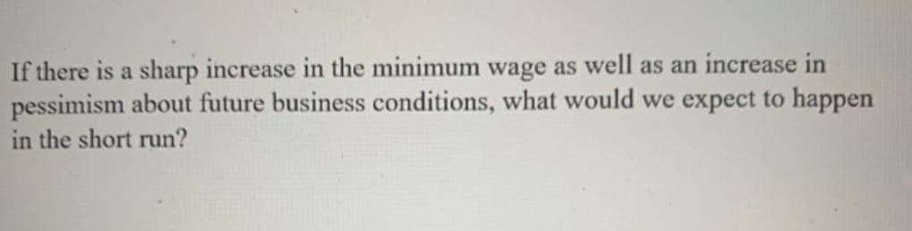 If there is a sharp increase in the minimum wage as well as an increase in
pessimism about future business conditions, what would we expect to happen
in the short run?