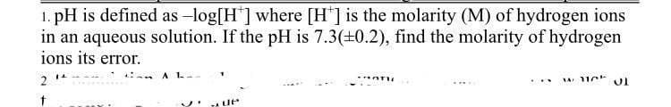 1. pH is defined as -log[H] where [H'] is the molarity (M) of hydrogen ions
in an aqueous solution. If the pH is 7.3(+0.2), find the molarity of hydrogen
ions its error.
A L-
2
A 11
