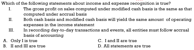 Which of the following statements about income and expense recognition is true?
I.
The gross profit on sales computed under modified cash basis is the same as that
computed under accrual basis
Both cash basis and modified cash basis will yield the same amount of operating
expenses in the income statement
In recording day-to-day transactions and events, all entities must follow accrual
basis of accounting
II.
III.
A. Only I is true
B. II and III are true
C. I and II are true
D. All statements are true
