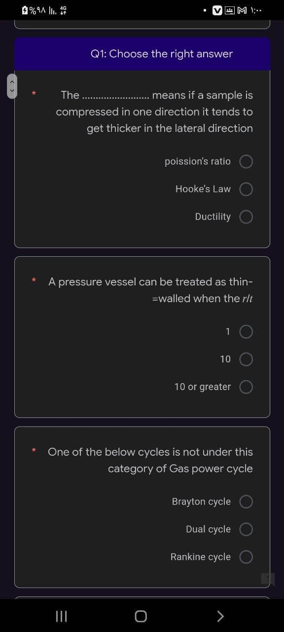 AM
Q1: Choose the right answer
The
means if a sample is
compressed in one direction it tends to
get thicker in the lateral direction
poission's ratio
Hooke's Law
Ductility
A pressure vessel can be treated as thin-
=walled when the r/t
10
10
10 or greater
One of the below cycles is not under this
category of Gas power cycle
Brayton cycle
Dual cycle
Rankine cycle
|||
%9A 1₁. 4