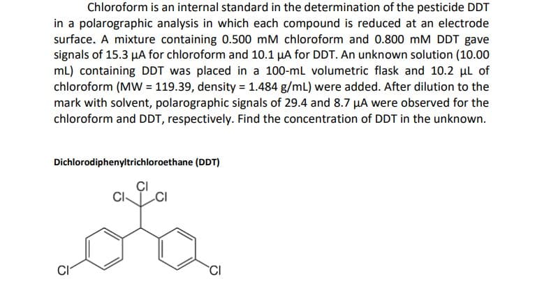 Chloroform is an internal standard in the determination of the pesticide DDT
in a polarographic analysis in which each compound is reduced at an electrode
surface. A mixture containing 0.500 mM chloroform and 0.800 mM DDT gave
signals of 15.3 µA for chloroform and 10.1 µA for DDT. An unknown solution (10.00
mL) containing DDT was placed in a 100-ml volumetric flask and 10.2 µl of
chloroform (MW = 119.39, density = 1.484 g/mL) were added. After dilution to the
mark with solvent, polarographic signals of 29.4 and 8.7 HA were observed for the
chloroform and DDT, respectively. Find the concentration of DDT in the unknown.
Dichlorodiphenyltrichloroethane (DDT)
ÇI
CI
