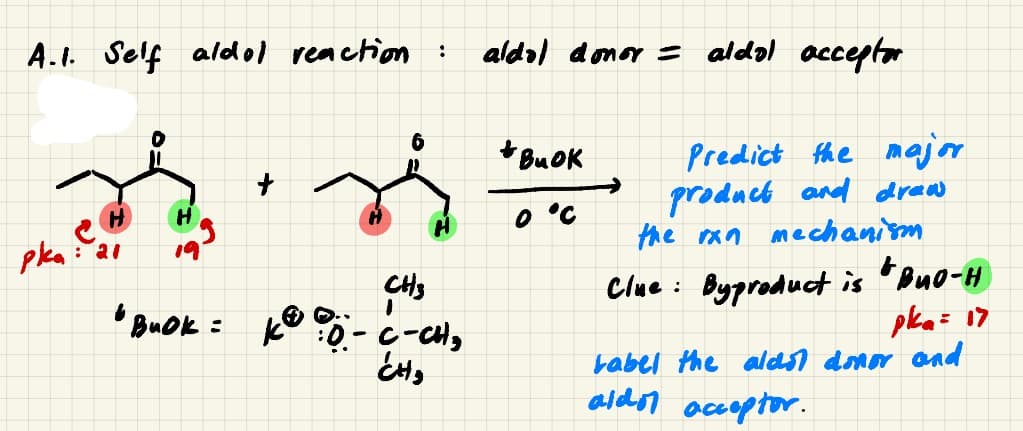 A.I. Self aldol reaction
aldal domor = aldol acceptor
:
+ BuOK
Predict the major
product and draw
the ran mechanism
O °C
pka
: 21
19
Clue : Byproduct is 'ouo-H
pka= 17
babel the alast donor and
aldon acoptor.
