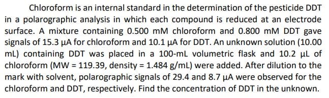 Chloroform is an internal standard in the determination of the pesticide DDT
in a polarographic analysis in which each compound is reduced at an electrode
surface. A mixture containing 0.500 mM chloroform and 0.800 mM DDT gave
signals of 15.3 µA for chloroform and 10.1 µA for DDT. An unknown solution (10.00
mL) containing DDT was placed in a 100-ml volumetric flask and 10.2 ul of
chloroform (MW = 119.39, density = 1.484 g/mL) were added. After dilution to the
mark with solvent, polarographic signals of 29.4 and 8.7 µA were observed for the
chloroform and DDT, respectively. Find the concentration of DDT in the unknown.
