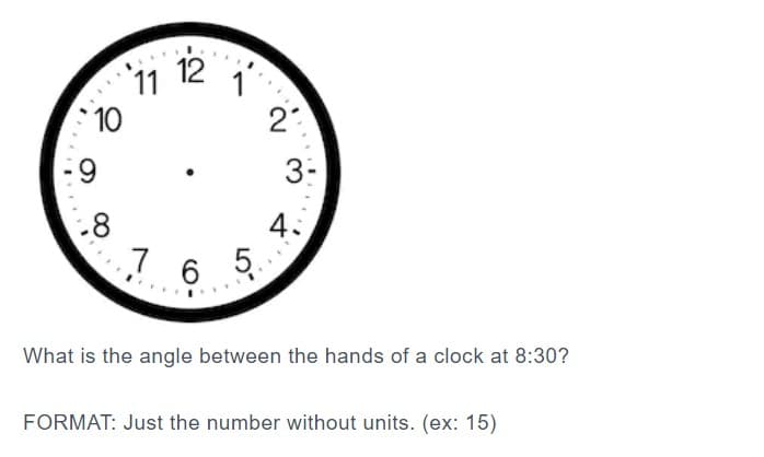 ·11 12 1
10
-8
7 6 5
2
3-
4.
What is the angle between the hands of a clock at 8:30?
FORMAT: Just the number without units. (ex: 15)