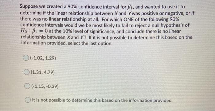 Suppose we created a 90% confidence interval for B1, and wanted to use it to
determine if the linear relationship between X and Ywas positive or negative, or if
there was no linear relationship at all. For which ONE of the following 90%
confidence intervals would we be most likely to fail to reject a null hypothesis of
Ho: B1 = 0 at the 10 % level of significance, and conclude there is no linear
relationship between X and Y? If it is not possible to determine this based on the
information provided, select the last option.
O(-1.02, 1.29)
O (1.31, 4.79)
O(-1.15, -0.39)
It is not possible to determine this based on the information provided.
